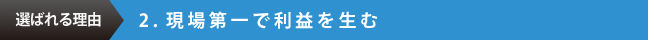 選ばれる理由　2.現場第一で利益を生む