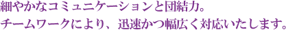 細やかなコミュニケーションと団結力。 チームワークにより、迅速かつ幅広く対応いたします。